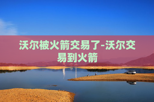 沃尔被火箭交易了-沃尔交易到火箭
