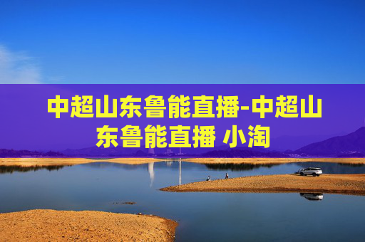 中超山东鲁能直播-中超山东鲁能直播 小淘