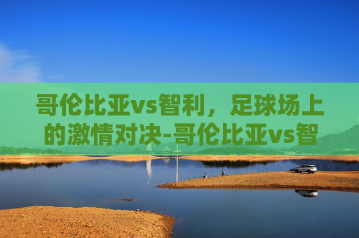 哥伦比亚vs智利，足球场上的激情对决-哥伦比亚vs智利结果
