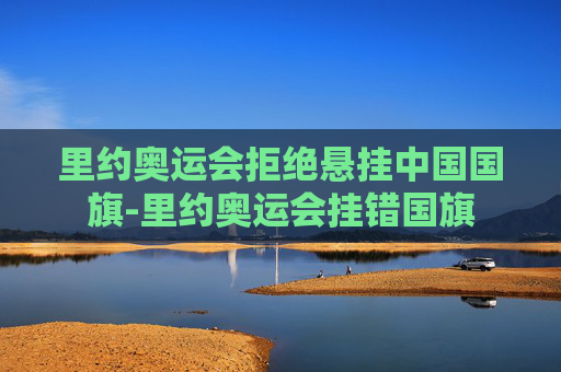 里约奥运会拒绝悬挂中国国旗-里约奥运会挂错国旗