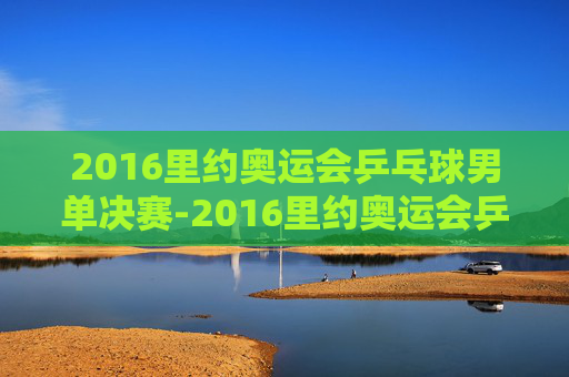 2016里约奥运会乒乓球男单决赛-2016里约奥运会乒乓球男单决赛完整版