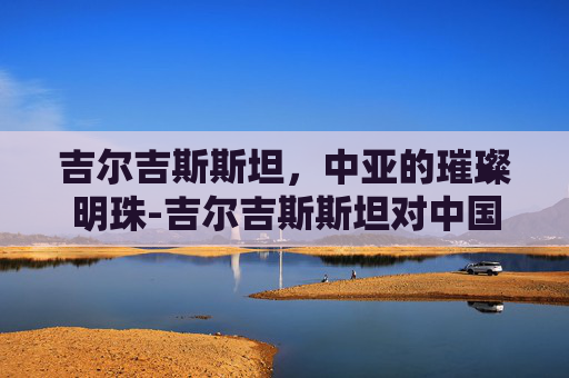 吉尔吉斯斯坦，中亚的璀璨明珠-吉尔吉斯斯坦对中国免签吗