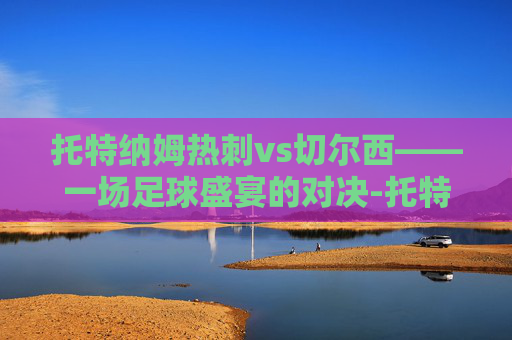 托特纳姆热刺vs切尔西——一场足球盛宴的对决-托特纳姆热刺 vs 切尔西