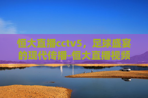 恒大直播cctv5，足球盛宴的现代传播-恒大直播视频免费播放