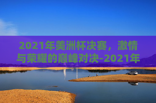 2021年美洲杯决赛，激情与荣耀的巅峰对决-2021年美洲杯决赛回放