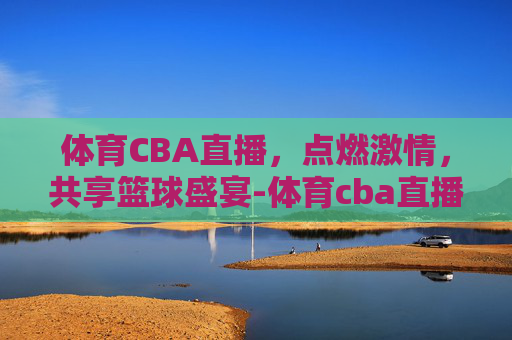 体育CBA直播，点燃激情，共享篮球盛宴-体育cba直播视频