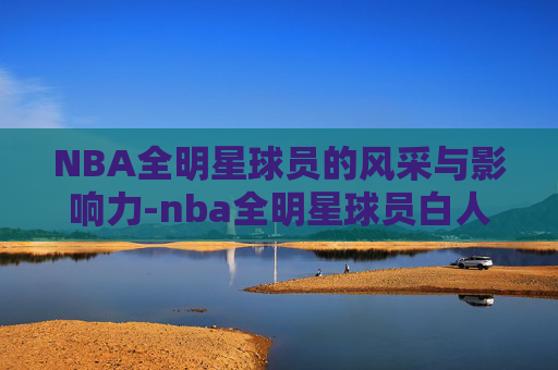 NBA全明星球员的风采与影响力-nba全明星球员白人组织后卫