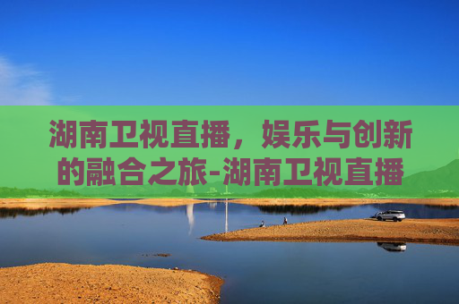 湖南卫视直播，娱乐与创新的融合之旅-湖南卫视直播在线观看