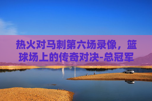 热火对马刺第六场录像，篮球场上的传奇对决-总冠军热火对马刺第七场