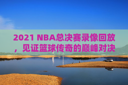 2021 NBA总决赛录像回放，见证篮球传奇的巅峰对决-2021nba总决赛回放全场录像高清