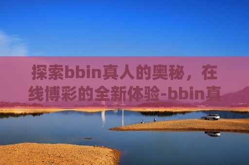 探索bbin真人的奥秘，在线博彩的全新体验-bbin真人游打开即玩.jkj.中国.aun.中国