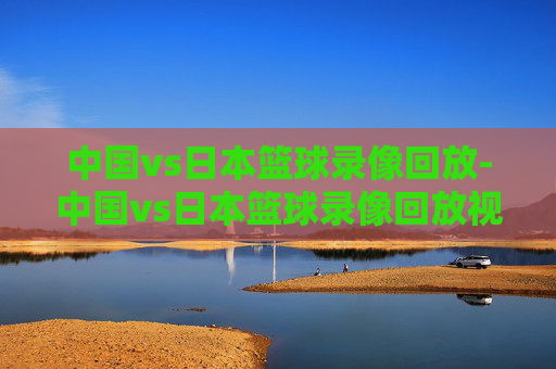 中国vs日本篮球录像回放-中国vs日本篮球录像回放视频