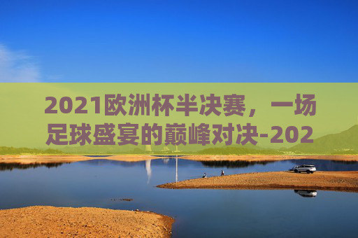 2021欧洲杯半决赛，一场足球盛宴的巅峰对决-2021欧洲杯半决赛英格兰vs丹麦