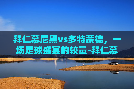 拜仁慕尼黑vs多特蒙德，一场足球盛宴的较量-拜仁慕尼黑vs多特蒙德欧冠决赛