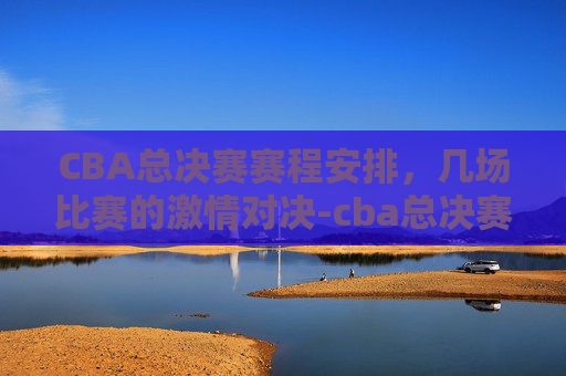 CBA总决赛赛程安排，几场比赛的激情对决-cba总决赛赛程时间表