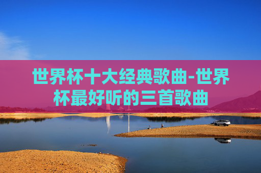 世界杯十大经典歌曲-世界杯最好听的三首歌曲