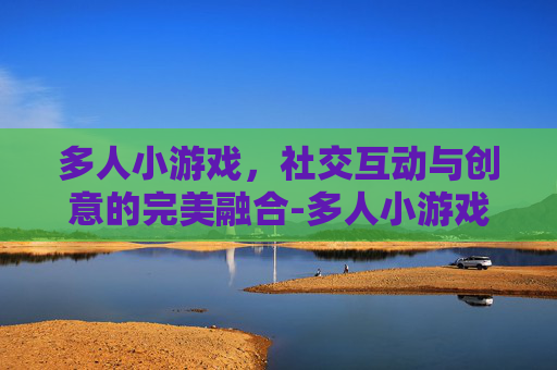 多人小游戏，社交互动与创意的完美融合-多人小游戏真人玩的