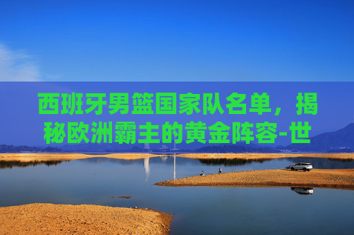 西班牙男篮国家队名单，揭秘欧洲霸主的黄金阵容-世界男篮排名一览表