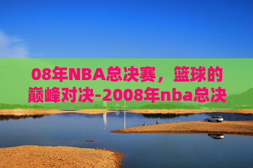 08年NBA总决赛，篮球的巅峰对决-2008年nba总决赛比分
