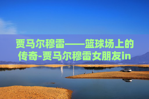 贾马尔穆雷——篮球场上的传奇-贾马尔穆雷女朋友ins原版视频