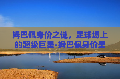 姆巴佩身价之谜，足球场上的超级巨星-姆巴佩身价是多少亿
