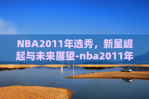 NBA2011年选秀，新星崛起与未来展望-nba2011年选秀顺位
