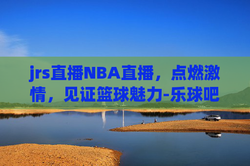 jrs直播NBA直播，点燃激情，见证篮球魅力-乐球吧jrs直播nba直播