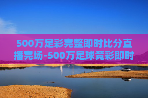 500万足彩完整即时比分直播完场-500万足球竞彩即时比分