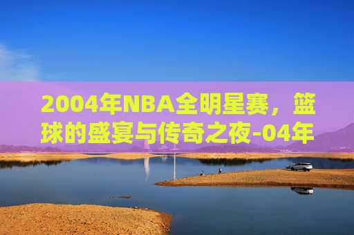 2004年NBA全明星赛，篮球的盛宴与传奇之夜-04年nba全明星赛时间
