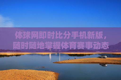 体球网即时比分手机新版，随时随地掌握体育赛事动态-体球网即时比分即时比分app