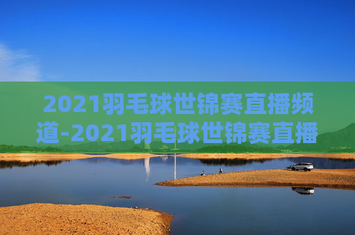 2021羽毛球世锦赛直播频道-2021羽毛球世锦赛直播频道回放