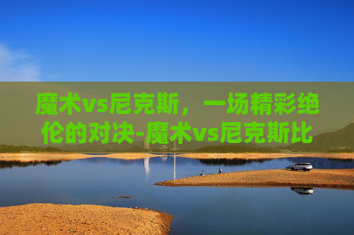 魔术vs尼克斯，一场精彩绝伦的对决-魔术vs尼克斯比分预测推荐