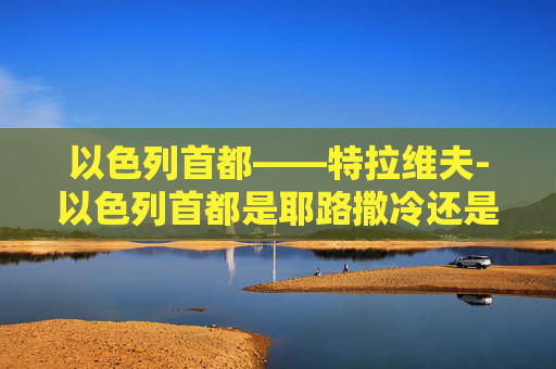 以色列首都——特拉维夫-以色列首都是耶路撒冷还是特拉维夫