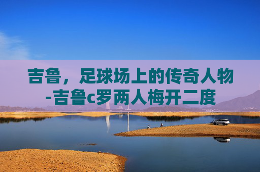 吉鲁，足球场上的传奇人物-吉鲁c罗两人梅开二度