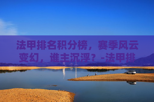 法甲排名积分榜，赛季风云变幻，谁主沉浮？-法甲排名情况