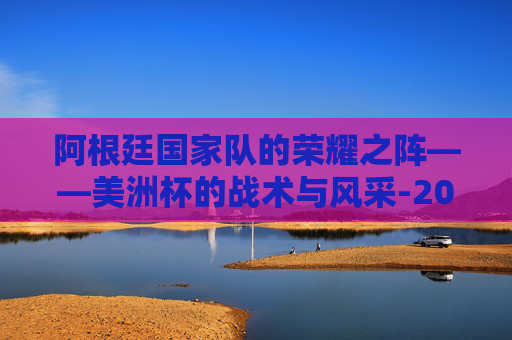 阿根廷国家队的荣耀之阵——美洲杯的战术与风采-2024美洲杯阿根廷阵容