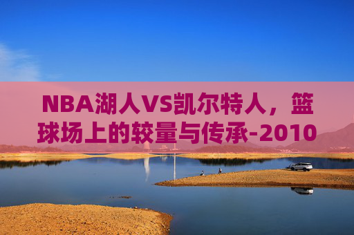 NBA湖人VS凯尔特人，篮球场上的较量与传承-2010nba湖人vs凯尔特人