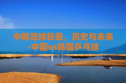 中韩足球较量，历史与未来-中国vs韩国乒乓球