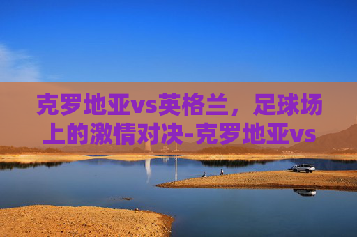 克罗地亚vs英格兰，足球场上的激情对决-克罗地亚vs英格兰比赛时间