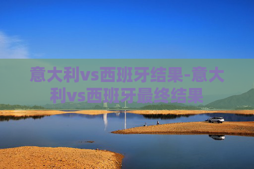 意大利vs西班牙结果-意大利vs西班牙最终结果