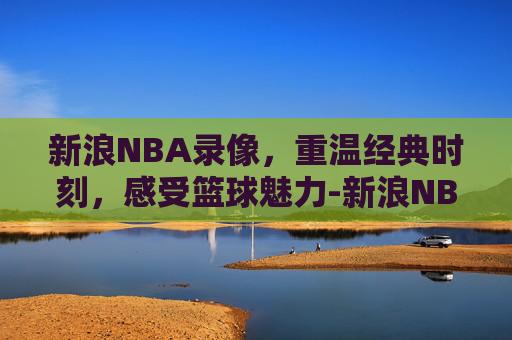 新浪NBA录像，重温经典时刻，感受篮球魅力-新浪NBA录像回放