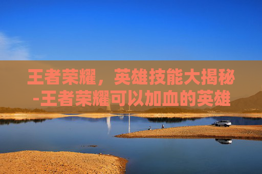 王者荣耀,英雄技能大揭秘-王者荣耀可以加血的英雄 王者荣耀,英雄技能大揭秘-王者荣耀可以加血的英雄