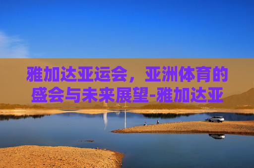 雅加达亚运会，亚洲体育的盛会与未来展望-雅加达亚运会乒乓球