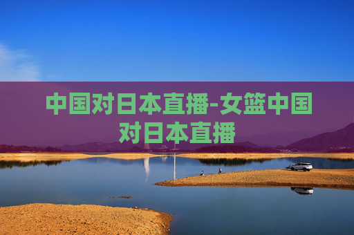 中国对日本直播-女篮中国对日本直播