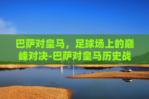 巴萨对皇马，足球场上的巅峰对决-巴萨对皇马历史战绩