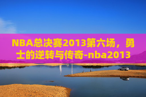 NBA总决赛2013第六场，勇士的逆转与传奇-nba2013总决赛第六场高清回放
