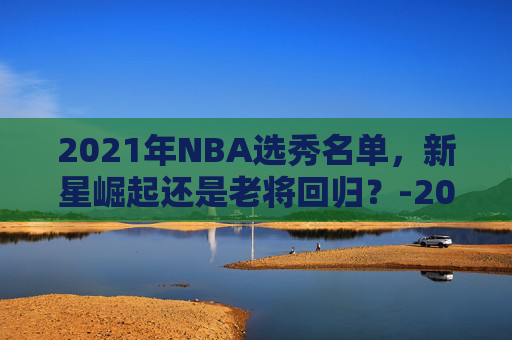 2021年NBA选秀名单，新星崛起还是老将回归？-2021年nba选秀百度百科