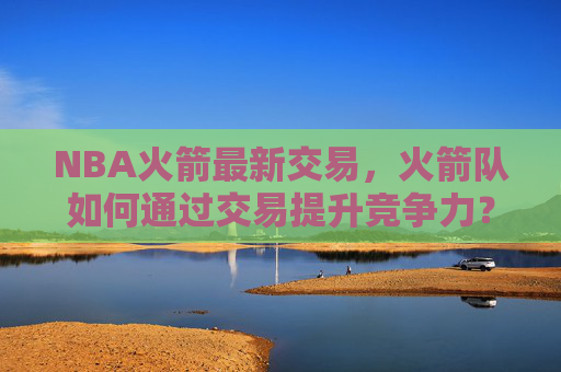 NBA火箭最新交易，火箭队如何通过交易提升竞争力？-nba火箭最新交易信息字母哥