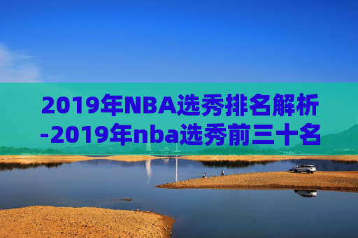 2019年NBA选秀排名解析-2019年nba选秀前三十名详细情况