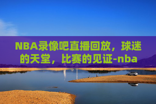 NBA录像吧直播回放，球迷的天堂，比赛的见证-nba录像吧直播回放火箭队